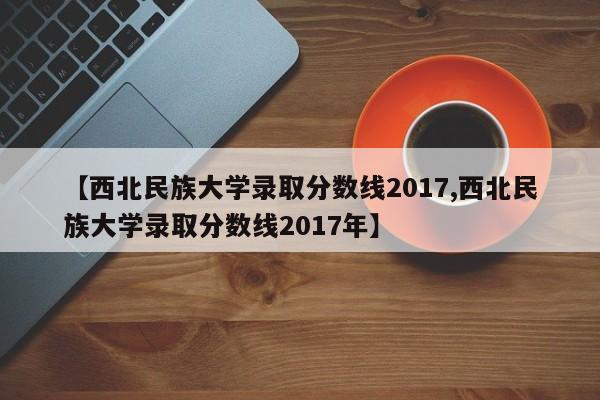 【西北民族大学录取分数线2017,西北民族大学录取分数线2017年】
