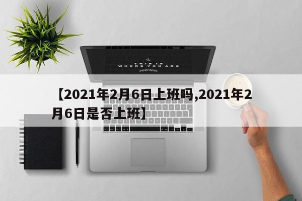 【2021年2月6日上班吗,2021年2月6日是否上班】