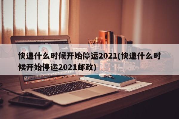 快递什么时候开始停运2021(快递什么时候开始停运2021邮政)