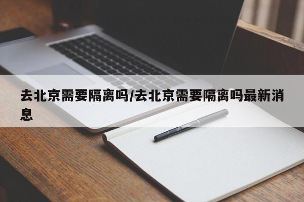 去北京需要隔离吗/去北京需要隔离吗最新消息