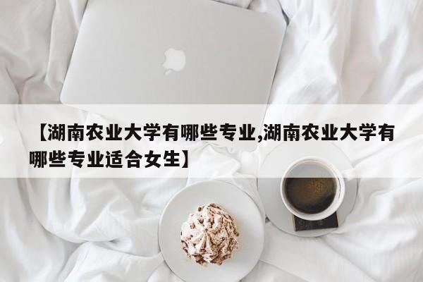 【湖南农业大学有哪些专业,湖南农业大学有哪些专业适合女生】