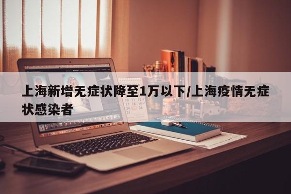 上海新增无症状降至1万以下/上海疫情无症状感染者