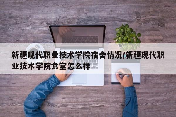 新疆现代职业技术学院宿舍情况/新疆现代职业技术学院食堂怎么样