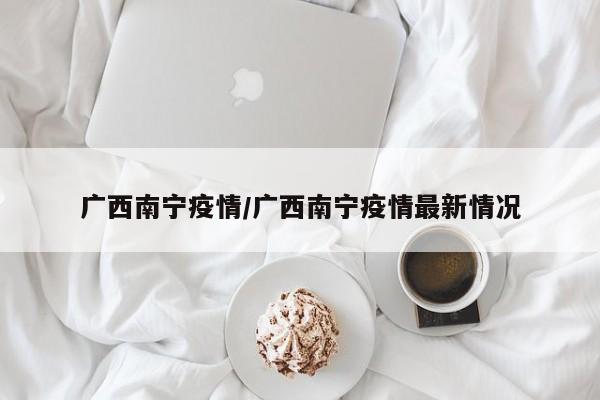 广西南宁疫情/广西南宁疫情最新情况