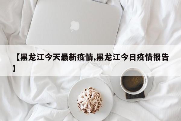 【黑龙江今天最新疫情,黑龙江今日疫情报告】