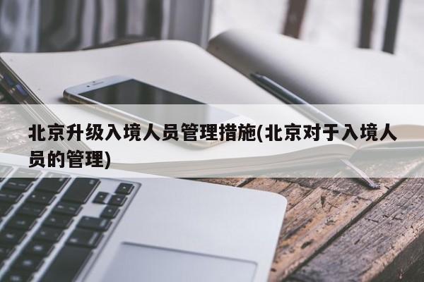 北京升级入境人员管理措施(北京对于入境人员的管理)