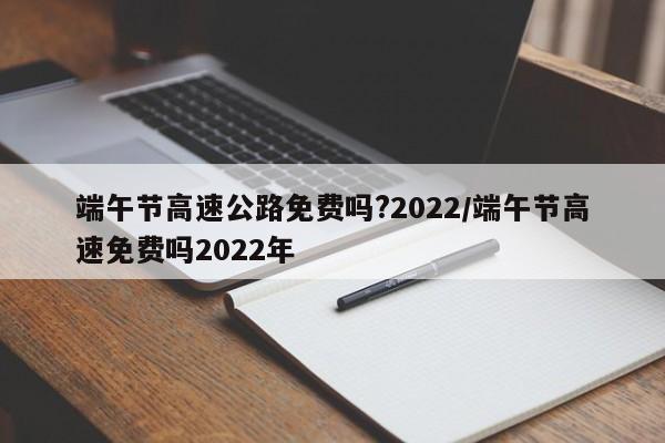 端午节高速公路免费吗?2022/端午节高速免费吗2022年