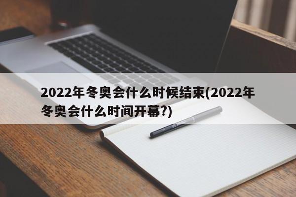 2022年冬奥会什么时候结束(2022年冬奥会什么时间开幕?)