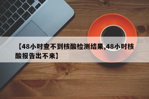 【48小时查不到核酸检测结果,48小时核酸报告出不来】
