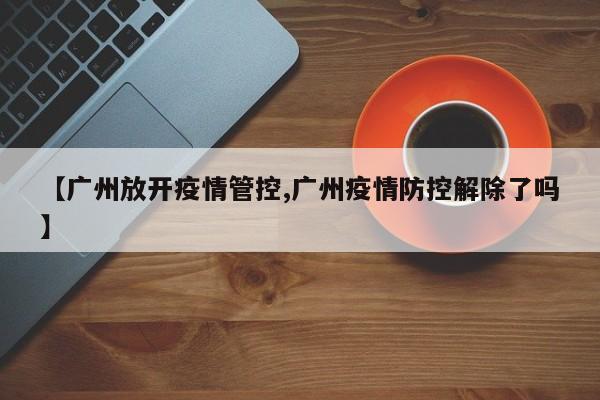 【广州放开疫情管控,广州疫情防控解除了吗】
