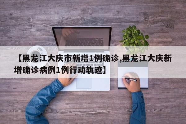 【黑龙江大庆市新增1例确诊,黑龙江大庆新增确诊病例1例行动轨迹】
