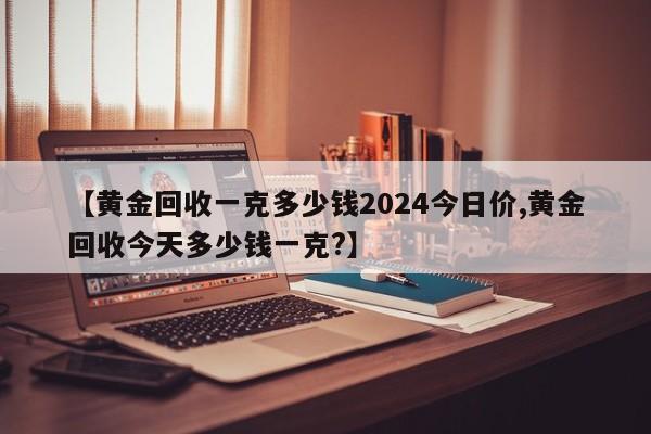 【黄金回收一克多少钱2024今日价,黄金回收今天多少钱一克?】