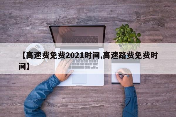 【高速费免费2021时间,高速路费免费时间】