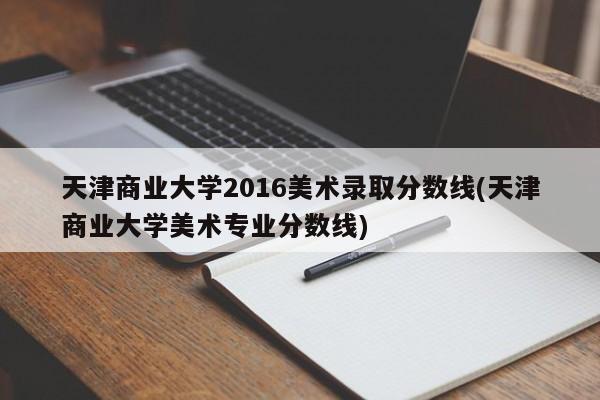 天津商业大学2016美术录取分数线(天津商业大学美术专业分数线)
