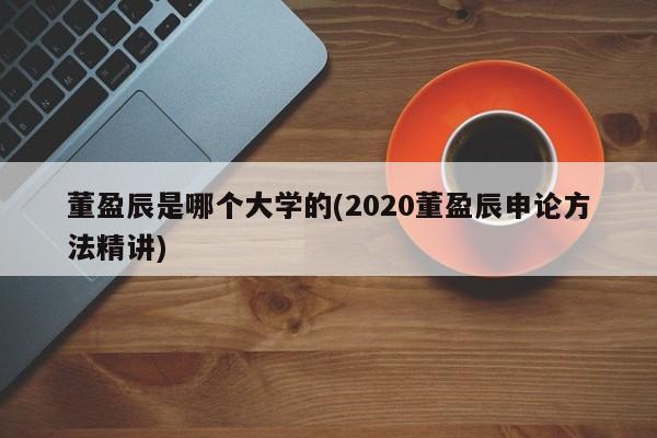 董盈辰是哪个大学的(2020董盈辰申论方法精讲)