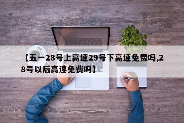 【五一28号上高速29号下高速免费吗,28号以后高速免费吗】