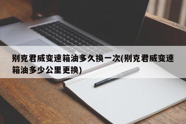 别克君威变速箱油多久换一次(别克君威变速箱油多少公里更换)