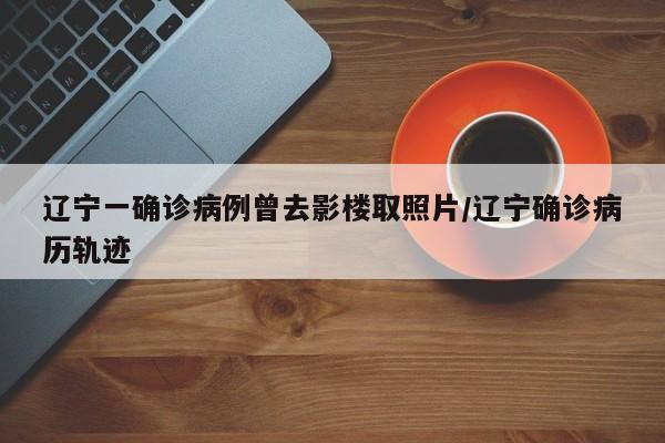 辽宁一确诊病例曾去影楼取照片/辽宁确诊病历轨迹