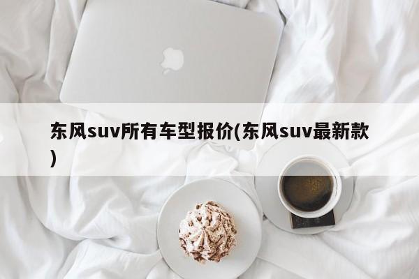 东风suv所有车型报价(东风suv最新款)