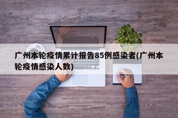 广州本轮疫情累计报告85例感染者(广州本轮疫情感染人数)