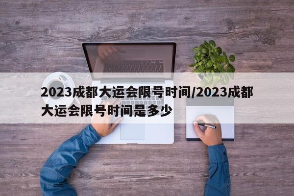 2023成都大运会限号时间/2023成都大运会限号时间是多少