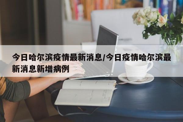 今日哈尔滨疫情最新消息/今日疫情哈尔滨最新消息新增病例