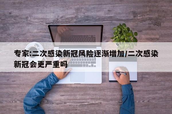 专家:二次感染新冠风险逐渐增加/二次感染新冠会更严重吗