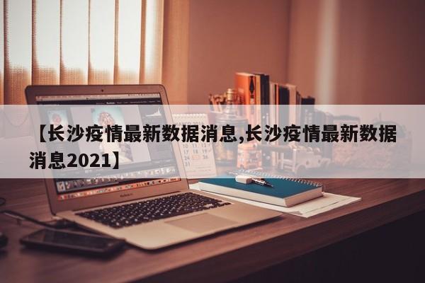 【长沙疫情最新数据消息,长沙疫情最新数据消息2021】