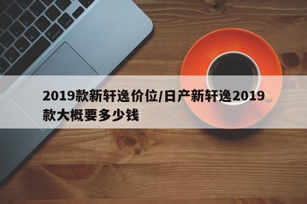 2019款新轩逸价位/日产新轩逸2019款大概要多少钱