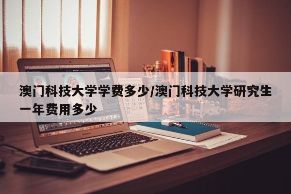 澳门科技大学学费多少/澳门科技大学研究生一年费用多少