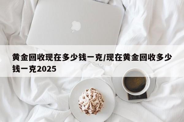 黄金回收现在多少钱一克/现在黄金回收多少钱一克2025