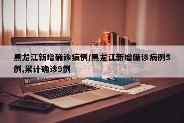 黑龙江新增确诊病例/黑龙江新增确诊病例5例,累计确诊9例