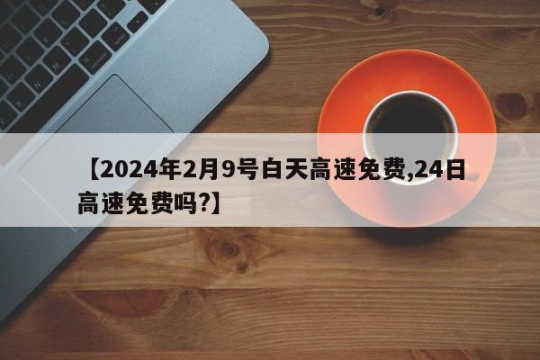 【2024年2月9号白天高速免费,24日高速免费吗?】