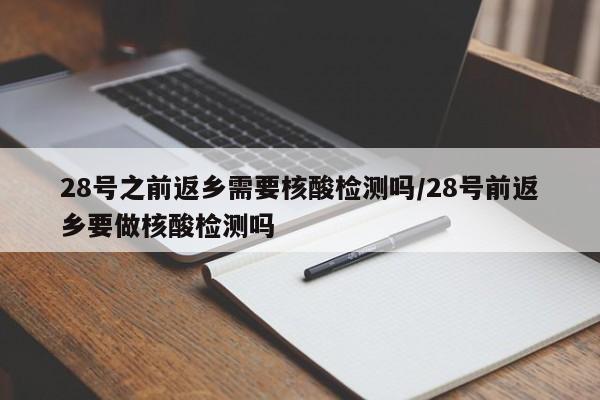 28号之前返乡需要核酸检测吗/28号前返乡要做核酸检测吗
