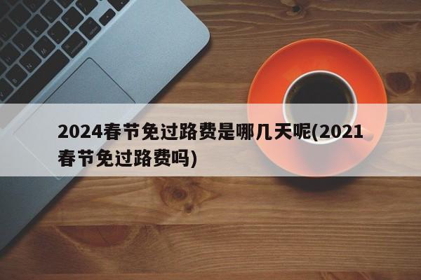 2024春节免过路费是哪几天呢(2021春节免过路费吗)