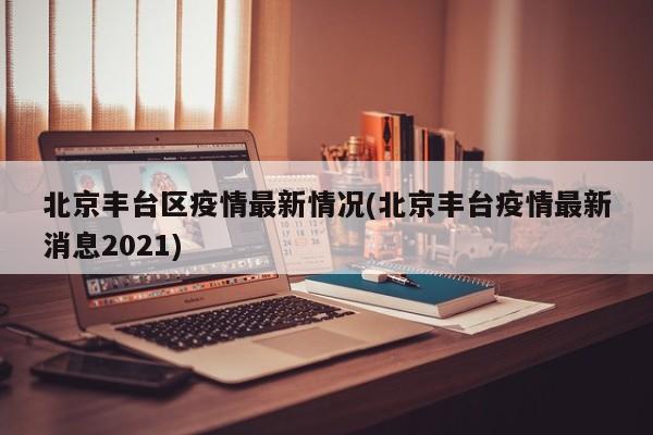 北京丰台区疫情最新情况(北京丰台疫情最新消息2021)
