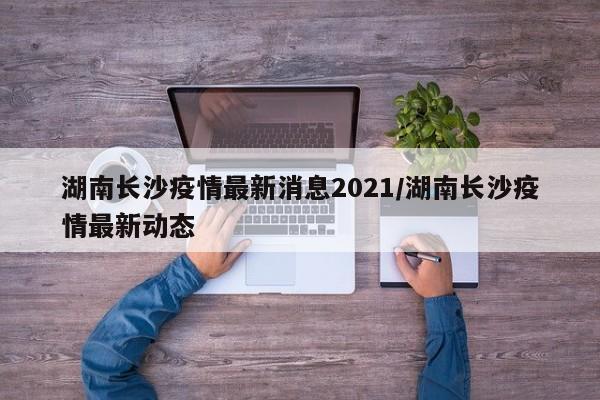 湖南长沙疫情最新消息2021/湖南长沙疫情最新动态