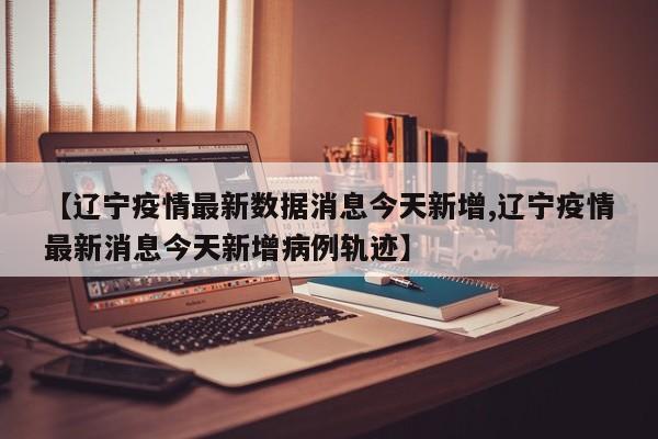 【辽宁疫情最新数据消息今天新增,辽宁疫情最新消息今天新增病例轨迹】