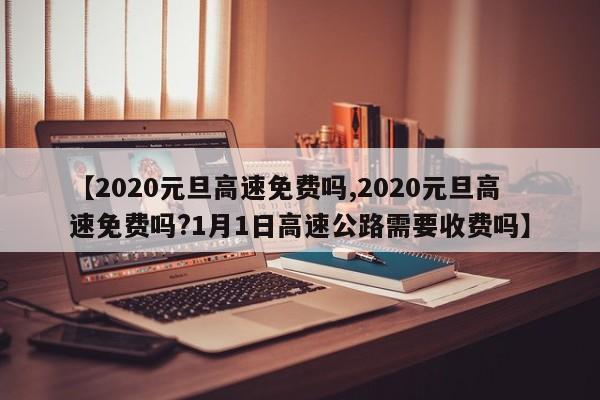 【2020元旦高速免费吗,2020元旦高速免费吗?1月1日高速公路需要收费吗】