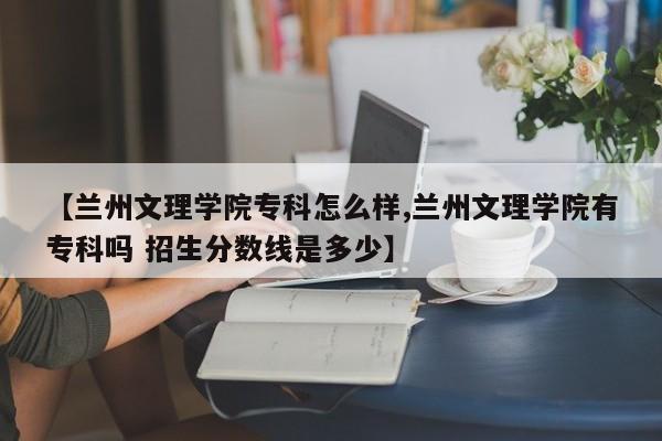 【兰州文理学院专科怎么样,兰州文理学院有专科吗 招生分数线是多少】