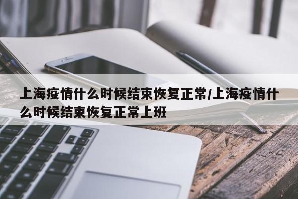 上海疫情什么时候结束恢复正常/上海疫情什么时候结束恢复正常上班