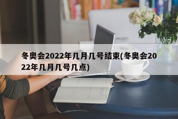 冬奥会2022年几月几号结束(冬奥会2022年几月几号几点)