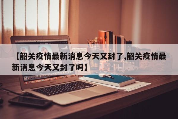 【韶关疫情最新消息今天又封了,韶关疫情最新消息今天又封了吗】