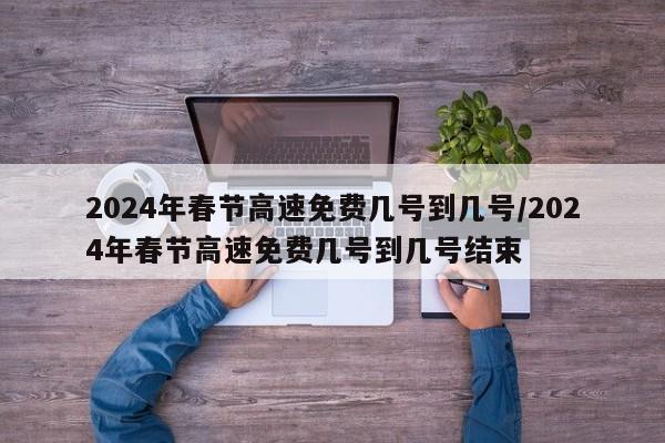2024年春节高速免费几号到几号/2024年春节高速免费几号到几号结束