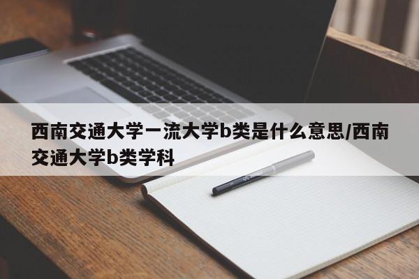 西南交通大学一流大学b类是什么意思/西南交通大学b类学科