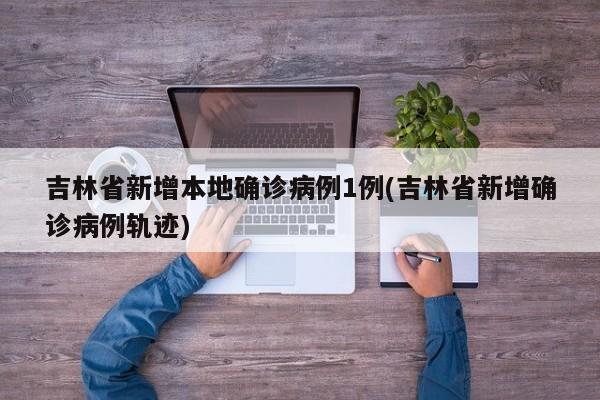 吉林省新增本地确诊病例1例(吉林省新增确诊病例轨迹)