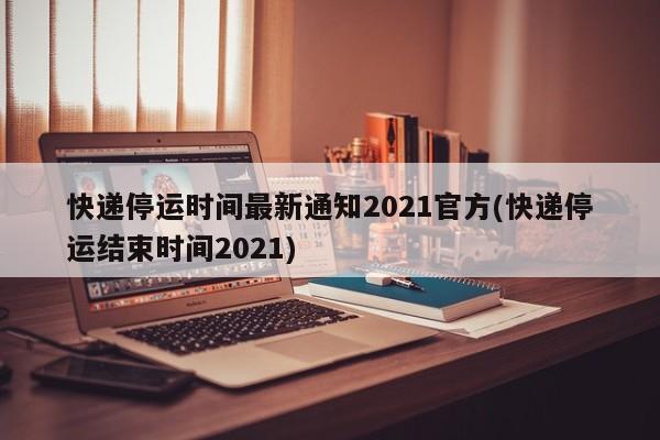 快递停运时间最新通知2021官方(快递停运结束时间2021)