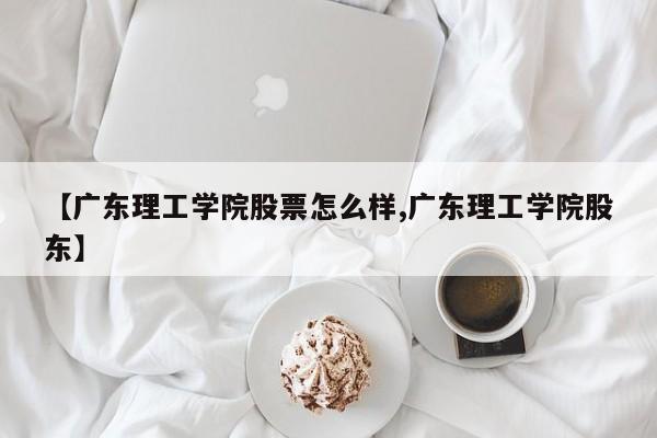 【广东理工学院股票怎么样,广东理工学院股东】