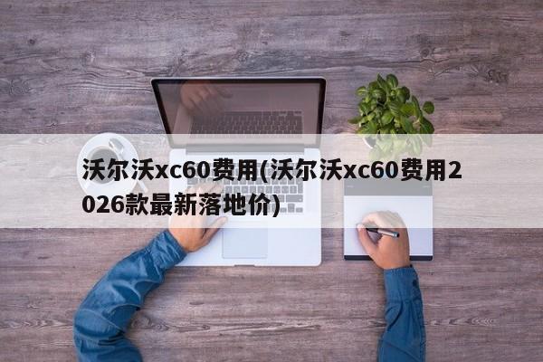 沃尔沃xc60费用(沃尔沃xc60费用2026款最新落地价)