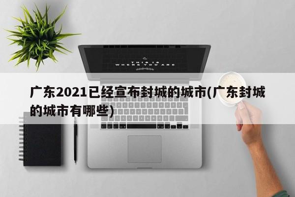 广东2021已经宣布封城的城市(广东封城的城市有哪些)